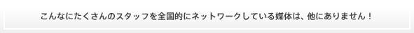 こんなにたくさんのスタッフを全国的にネットワークしている媒体は、他にありません！