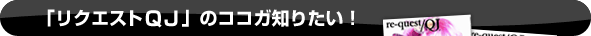 「リクエストＱＪ」のココガ知りたい！