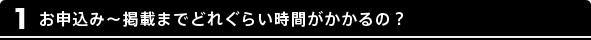1 お申込み～掲載までどれぐらい時間がかかるの？