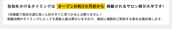告知をかけるタイミングはオープンの約3カ月前から掲載されるサロン様が大半です！ 1回掲載で貴店の望む良い人材がすぐに見つかるとは限りません！掲載時期やタイミングによっても募集人数は異なりますので、最初に複数回ご契約する事をお薦め致します。