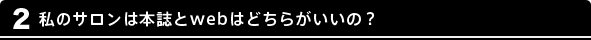 2 私のサロンは本誌とwebはどちらがいいの？