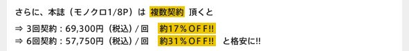 さらに、本誌（モノクロ1/8P）は複数契約頂くと⇒3回契約：69,300円（税込）/回　約17％ＯＦＦ!! ⇒6回契約：57,750円（税込）/回　約31％ＯＦＦ!!　と格安に!! 雑誌広告をご掲載頂くと、WEB版のライトタイプが無料でついてきます！