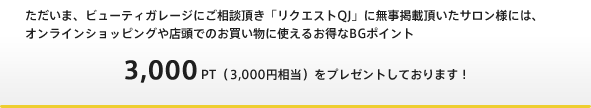 ただいま、ビューティガレージにご相談頂き「リクエストQJ」に無事掲載頂いたサロン様には、オンラインショッピングや店頭でのお買い物に使えるお得なBGポイント 3,000PT（3,000円相当）をプレゼントしております！