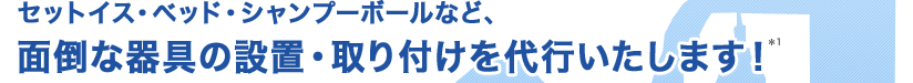 セットイス、ベッド、シャンプーボールなど、面倒な器具の設置・取り付けを代行いたします!*1