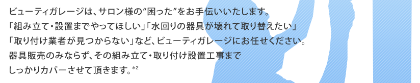 ビューティガレージは、サロン様の“困った”をお手伝いいたします。「組み立て・設置までやってほしい」「水回りの器具が壊れて取り替えたい」「取り付け業者が見つからない」など、ビューティガレージにお任せください。器具販売のみならず、その組み立て・取り付け設置工事までしっかりカバーさせて頂きます。*2