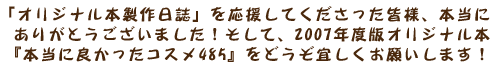 「オリジナル本製作日誌」を応援してくださった皆様、本当にありがとうございました!そして、2007年度版オリジナル本『本当に良かったコスメ485』をどうぞよろしくお願いいたします!