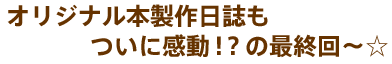 オリジナル本製作日誌もついに感動!?の最終回〜☆