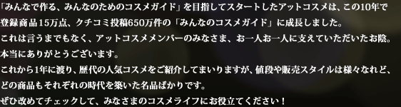 �u�݂�Ȃō��A�݂�Ȃ̂��߂̃R�X���K�C�h�v��ڎw���ăX�^�[�g�����A�b�g�R�X���́A����10�N�œo�^���i15���_�A�N�`�R�~���e650�����́u�݂�Ȃ̃R�X���K�C�h�v�ɐ������܂����B����͌����܂ł��Ȃ��A�A�b�g�R�X�������o�[�݂̂Ȃ��܁A����l����l�Ɏx���Ă������������A�B�{���ɂ��肪�Ƃ��������܂��B ���ꂩ��1�N�ɓn��A���̐l�C�R�X�������Љ�Ă܂���܂����A�l�i��̔��X�^�C���͗l�X�Ȃ�ǁA�ǂ̏��i�����ꂼ��̎����z�������i�΂���ł��B���Љ��߂ă`�F�b�N���āA�݂Ȃ��܂̃R�X�����C�t�ɂ��𗧂Ă��������I