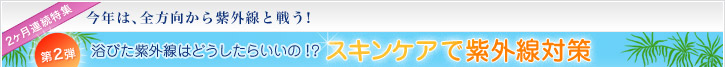 2ヶ月連続特集 今年は、全方向から紫外線と戦う!第2弾 浴びた紫外線はどうしたらいいの!?スキンケアで紫外線対策