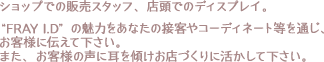 ショップでの販売スタッフ、店頭でのディスプレイ。“FRAY I.D”の魅力をあなたの接客やコーディネート等を通じ、お客様に伝えて下さい。また、お客様の声に耳を傾けお店づくりに活かして下さい。