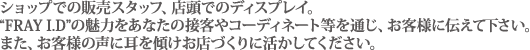 ショップでの販売スタッフ、店頭でのディスプレイ。“FRAY I.D”の魅力をあなたの接客やコーディネート等を通じ、お客様に伝えて下さい。また、お客様の声に耳を傾けお店づくりに活かしてください。