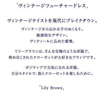 「ヴィンテージフューチャードレス」

ヴィンテージテイストを現代にブレイクダウン。
ヴィンテージから伝わる手のぬくもり。
独創的なデザイン。
ディティールに込めた愛情。

リリーブラウンは、そんな宝物のような洋服で、埋め尽くされたクローゼットが大好きなブランドです。

ポジティブで元気になれる洋服、自分スタイルで、街とクローゼットを楽しむために。

「Lily Brown」