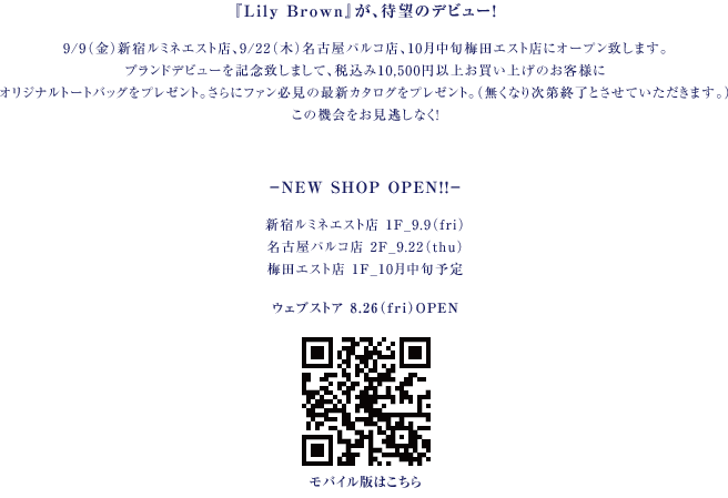 『Lily Brown』が、待望のデビュー！
9/9（金）新宿ルミネエスト店、9/22（木）名古屋パルコ店、10月中旬梅田エスト店にオープン致します。
ブランドデビューを記念致しまして、税込み10,500円以上お買い上げのお客様に
オリジナルトートバッグをプレゼント。さらにファン必見の最新カタログをプレゼント。（無くなり次第終了とさせていただきます。）
この機会をお見逃しなく！


－NEW SHOP OPEN！！－
新宿ルミネエスト店 1F_9.9（fri）
名古屋パルコ店 2F_9.22（thu）
梅田エスト店 1F_10月中旬
ウェブストア 8.26（fry）OPEN
