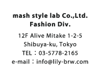 mash style lab Co.,Ltd. Fashion Div. 12F Alive Mitake 1-2-5 Shibuya-ku, Tokyo TEL：03-5778-2165 e-mail：info@lily-brw.com