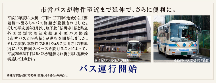 
市営バスが物件至近まで延伸（計画）で、さらに便利に。
平成13年度に、大岡一丁目～三丁目の地域から主要道路へ出るミニバス路線が設置されました。そして平成18年3月より、
地下鉄「弘明寺」駅と県立外国語短大周辺を結ぶ小型バス路線（市営バス219系統）が運行を開始しました。そして現在、
本物件である「ウェリス弘明寺」の敷地内にバス転回スペースを設けることによって、平成26年9月末にバスが延伸され
折り返し運転となる計画がなされています。
※今後の計画予定により、運行本数・運行時間等、変更となる場合があります。

