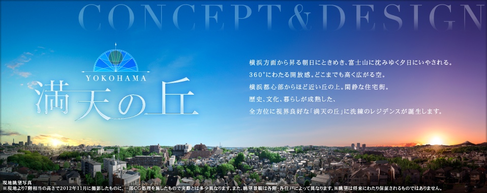横浜方面から昇る朝日にときめき、富士山に沈みゆく夕日にいやされる。360°にわたる開放感。どこまでも高く広がる空。横浜都心部からほど近い丘の上。閑静な住宅街。歴史、文化、暮らしが成熟した、全方位に視界良好な「満天の丘」に洗練のレジデンスが誕生します。