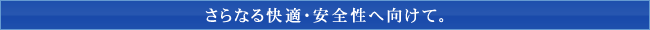 さらなる快適・安全性へ向けて。
