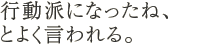 行動派になったね、とよく言われる。