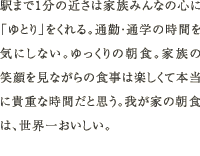 駅まで1分の近さは家族みんなの心に「ゆとり」をくれる。通勤・通学の時間を気にしない。ゆっくりの朝食。家族の笑顔を見ながらの食事は楽しくて本当に貴重な時間だと思う。我が家の朝食は、世界一おいしい。