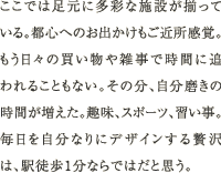 ここでは足元に多彩な施設が揃っている。都心へのお出かけもご近所感覚。もう日々の買い物や雑事で時間に追われることもない。その分、自分磨きの時間が増えた。趣味、スポーツ、習い事。毎日を自分なりにデザインする贅沢は、駅徒歩1分ならではだと思う。