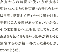 夕方からの時間の使い方が大きく変わった。夫との仕事帰りの待ち合わせは自宅。着替えてディナーに出かける。平日にこんな日があってもいいかな。そのまま都心へ足を延ばしても、この近さなら気にならない。仕事が終わると帰宅するのが精一杯だった暮らしが、ウソのようだ。