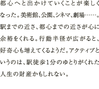 都心へと出かけていくことが楽しくなった。美術館、公園、シネマ、劇場……。駅までの近さ、都心までの近さが心に余裕をくれる。行動半径が広がると、好奇心も増えてくるようだ。アクティブというのは、駅徒歩1分のゆとりがくれた人生の財産かもしれない。