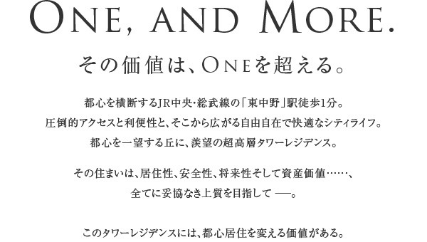 One, and More.
  その価値は、Oneを超える。
  都心を横断するJR中央・総武線の「東中野」駅徒歩1分。
圧倒的アクセスと利便性と、そこから広がる自由自在で快適なシティライフ。
都心を一望する丘に、羨望の超高層タワーレジデンス。
その住まいは、居住性、安全性、将来性そして資産価値……、
全てに妥協なき上質を目指して。
このタワーレジデンスには、都心居住を変える価値がある。