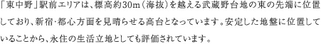 「東中野」駅前エリアは、標高約30m（海抜）を越える武蔵野台地の東の先端に位置しており、新宿・都心方面を見晴らせる高台となっています。安定した地盤に位置していることから、永住の生活立地としても評価されています。
