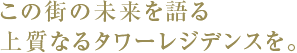 この街の未来を語る上質なるタワーレジデンスを。