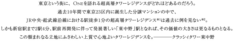 東京という街に、Oneを語れる超高層タワーレジデンスがどれほどあるのだろう。
過去10年間で東京23区内に誕生した分譲マンションの中で、JR中央・総武線沿線における駅徒歩1分の超高層タワーレジデンス（地上25階以上）は過去に例を見ない（(株)DGコミュニケーションズ調べ(2002年より2012年10月15日までの期間に供給された新築分譲マンションが対象)）。
しかも新宿駅まで2駅4分、駅前再開発に伴って発展著しい「東中野」駅となれば、その価値の大きさは更なるものとなる。
この類まれなる立地にふさわしい上質で心地よいタワーレジデンスを。クラッシィタワー東中野
