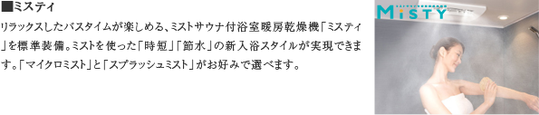 ■ミスティ　リラックスしたバスタイムが楽しめる、ミストサウナ付浴室暖房乾燥機「ミスティ」を標準装備。ミストを使った「時短」「節水」の新入浴スタイルが実現できます。「マイクロミスト」と「スプラッシュミスト」がお好みで選べます。