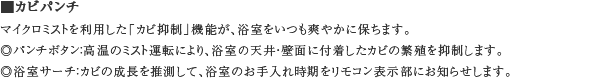 ■カビパンチ　マイクロミストを利用した「カビ抑制」機能が、浴室をいつも爽やかに保ちます。　◎パンチボタン：高温のミスト運転により、浴室の天井・壁面に付着したカビの繁殖を抑制します。　◎浴室サーチ：カビの成長を推測して、浴室のお手入れ時期をリモコン表示部にお知らせします。