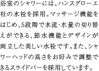 高性能シャワーヘッド／スライドバー　浴室のシャワーには、ハンスグローエ社の水栓を採用。マッサージ機能をはじめ、5段階で水流・水量の切り替えができる、節水機能とデザインが両立した美しい水栓です。また、シャワーヘッドの高さをお好みで調整できるスライドバーを採用しています。