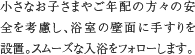 手すり　小さなお子さまやご年配の方々の安全を考慮し、浴室の壁面に手すりを設置。スムーズな入浴をフォローします。