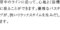 浴槽　背中のラインに沿って、心地よく浴槽に浸ることができます。優雅なバスタブが、快いリラックスタイムを生みだします。