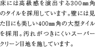 高級感のある浴室タイル　床には高級感を演出する300㎜角のタイルを採用しています。壁には見た目にも美しい400㎜角の大型タイルを採用。汚れがつきにくいスーパークリーン目地を施しています。