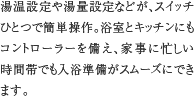 オートバス　湯温設定や湯量設定などが、スイッチひとつで簡単操作。浴室とキッチンにもコントローラーを備え、家事に忙しい時間帯でも入浴準備がスムーズにできます。