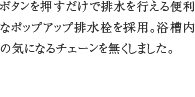 ポップアップ排水栓　ボタンを押すだけで排水を行える便利なポップアップ排水栓を採用。浴槽内の気になるチェーンを無くしました。