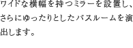 ワイドミラー　ワイドな横幅を持つミラーを設置し、さらにゆったりとしたバスルームを演出します。