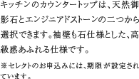 3.二つの仕様から選べる天板　キッチンのカウンタートップは、天然御影石とエンジニアドストーンの二つから選択できます。袖壁も石仕様とした、高級感あふれる仕様です。