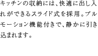 4.ソフトクローズ機能付き収納　キッチンの収納には、快適に出し入れができるスライド式を採用。ブルモーション機能付きで、静かに引き込まれます。
