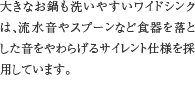 6.静音ワイドシンク　大きなお鍋も洗いやすいワイドシンクは、流水音やスプーンなど食器を落とした音をやわらげるサイレント仕様を採用しています。
