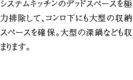 12.コンロ下大型収納　システムキッチンのデッドスペースを極力排除して、コンロ下にも大型の収納スペースを確保。大型の深鍋なども収まります。