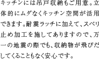 13.キッチン吊戸収納　キッチンには吊戸収納もご用意。立体的にムダなくキッチン空間が活用できます。耐震ラッチに加えて、スベリ止め加工を施してありますので、万一の地震の際でも、収納物が飛びだしてくることもなく安心です。