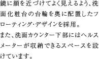 フローティング・デザイン　鏡に顔を近づけてよく見えるよう、洗面化粧台の台輪を奥に配置したフローティング・デザインを採用。