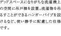 洗濯機上吊戸棚　デッドスペースになりがちな洗濯機上の空間に吊戸棚を設置。洗濯物を吊るすことができるハンガーパイプを設けるなど、使い勝手に配慮した仕様です。