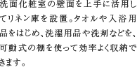 リネン庫　洗面化粧室の壁面を上手に活用してリネン庫を設置。タオルや入浴用品をはじめ、洗濯用品や洗剤などを、可動式の棚を使って効率よく収納できます。