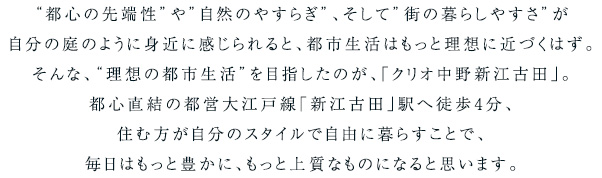 “都心の先端性”や”自然のやすらぎ”、そして”街の暮らしやすさ”が自分の庭のように身近に感じられると、都市生活はもっと理想に近づくはず。
そんな、“理想の都市生活”を目指したのが、「クリオ中野新江古田」。
都心直結の都営大江戸線「新江古田」駅へ徒歩4分、
住む方が自分のスタイルで自由に暮らすことで、
毎日はもっと豊かに、もっと上質なものになると思います。