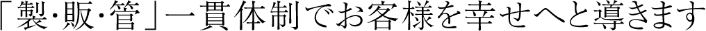 「製・販・管」一貫体制でお客様を幸せへと導きます