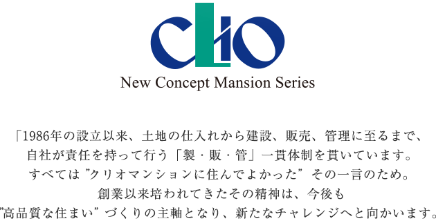 CLIO New Concept Mansion Series 「1986年の設立以来、土地の仕入れから建設、販売、管理に至るまで、
自社が責任を持って行う「製・販・管」一貫体制を貫いています。すべては”クリオマンションに住んでよかった”その一言のため。
創業以来培われてきたその精神は、今後も”高品質な住まい”づくりの主軸となり、新たなばチャレンジへと向かいます。